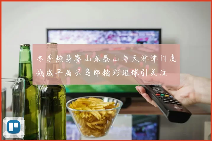 冬季热身赛山东泰山与天津津门虎战成平局买乌郎精彩进球引关注