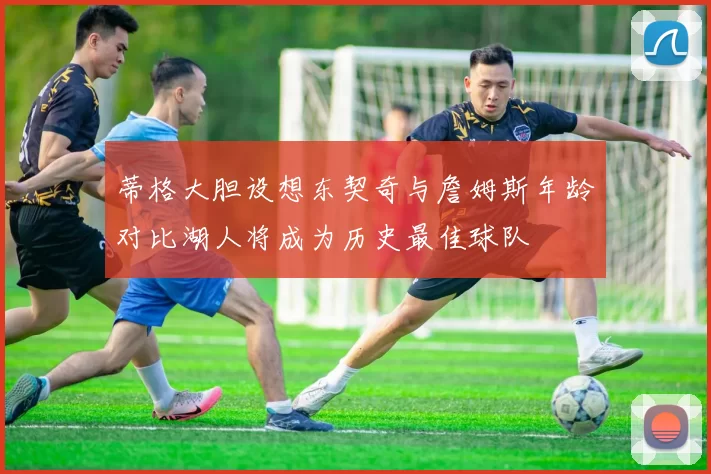 蒂格大胆设想东契奇与詹姆斯年龄对比湖人将成为历史最佳球队