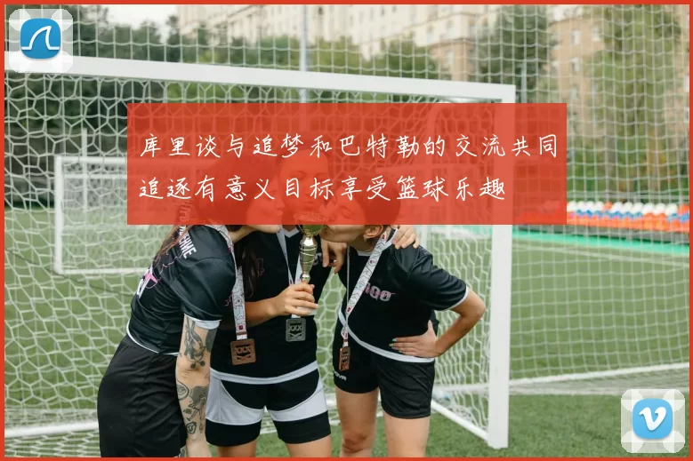 库里谈与追梦和巴特勒的交流共同追逐有意义目标享受篮球乐趣
