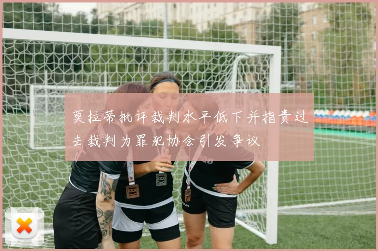莫拉蒂批评裁判水平低下并指责过去裁判为罪犯协会引发争议