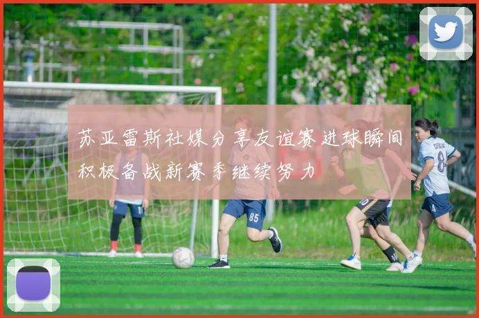 苏亚雷斯社媒分享友谊赛进球瞬间积极备战新赛季继续努力