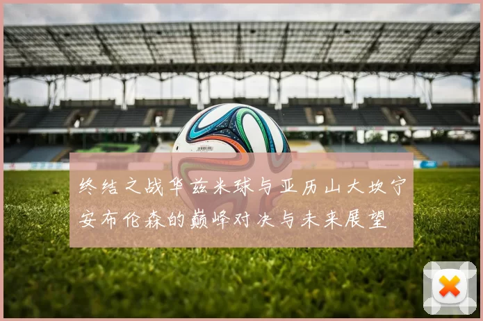 终结之战华兹米球与亚历山大坎宁安布伦森的巅峰对决与未来展望